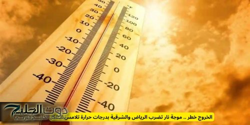 الخروج خطر .. موجة نار تضرب الرياض والشرقية بدرجات حرارة تلامس الـ50!